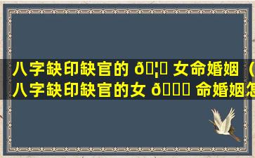 八字缺印缺官的 🦄 女命婚姻（八字缺印缺官的女 🐞 命婚姻怎么样）